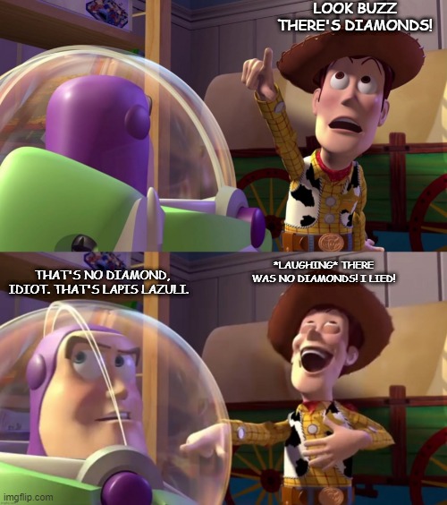 lol. happens every time i go to mine diamonds. | LOOK BUZZ THERE'S DIAMONDS! THAT'S NO DIAMOND, IDIOT. THAT'S LAPIS LAZULI. *LAUGHING* THERE WAS NO DIAMONDS! I LIED! | image tagged in toy story funny scene | made w/ Imgflip meme maker