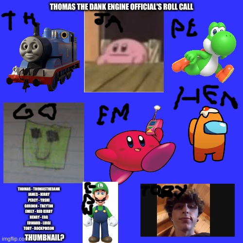 Blank Transparent Square Meme | THOMAS THE DANK ENGINE OFFICIAL'S ROLL CALL; THOMAS - THOMASTHEDANK
JAMES - KIRBY
PERCY - YOSHI
GORDON - TREYTON
EMILY - RED KIRBY
HENRY - EGG
EDWARD - LUIGI
TOBY - ROCKPOISON; THUMBNAIL? | image tagged in memes,blank transparent square | made w/ Imgflip meme maker