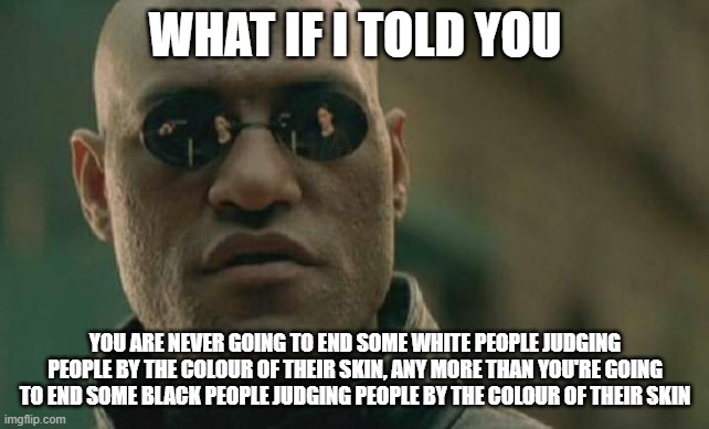 End Da Racism!!! | WHAT IF I TOLD YOU; YOU ARE NEVER GOING TO END SOME WHITE PEOPLE JUDGING PEOPLE BY THE COLOUR OF THEIR SKIN, ANY MORE THAN YOU'RE GOING TO END SOME BLACK PEOPLE JUDGING PEOPLE BY THE COLOUR OF THEIR SKIN | image tagged in realism,racism | made w/ Imgflip meme maker