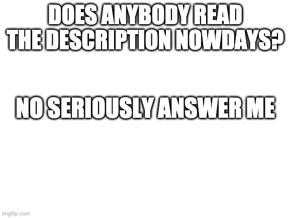 Blank White Template | DOES ANYBODY READ THE DESCRIPTION NOWDAYS? NO SERIOUSLY ANSWER ME; HTTPS://IMGFLIP.COM/M/WHATEVER_YOU_WANT_TO | image tagged in blank white template | made w/ Imgflip meme maker
