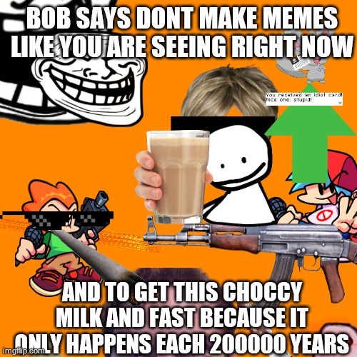 What |  BOB SAYS DONT MAKE MEMES LIKE YOU ARE SEEING RIGHT NOW; AND TO GET THIS CHOCCY MILK AND FAST BECAUSE IT ONLY HAPPENS EACH 200000 YEARS | image tagged in choccy milk | made w/ Imgflip meme maker