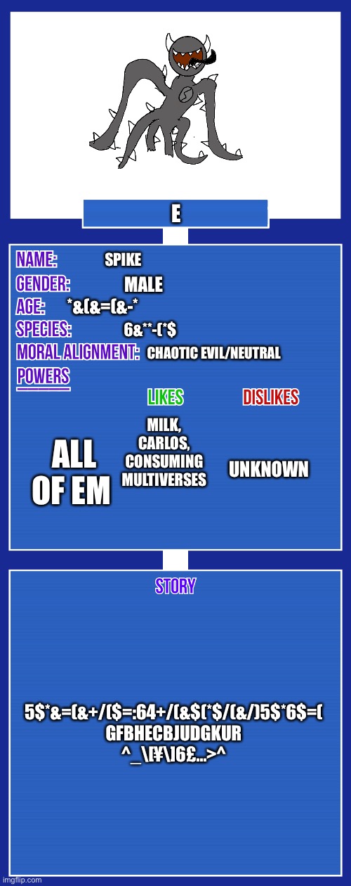 OC full showcase V2 | E; SPIKE; MALE; *&(&=(&-*; 6&**-(*$; CHAOTIC EVIL/NEUTRAL; MILK, CARLOS, CONSUMING MULTIVERSES; ALL OF EM; UNKNOWN; 5$*&=(&+/($=:64+/(&$(*$/(&/)5$*6$=(
GFBHECBJUDGKUR
^_\[¥\]6£…>^ | image tagged in oc full showcase v2 | made w/ Imgflip meme maker