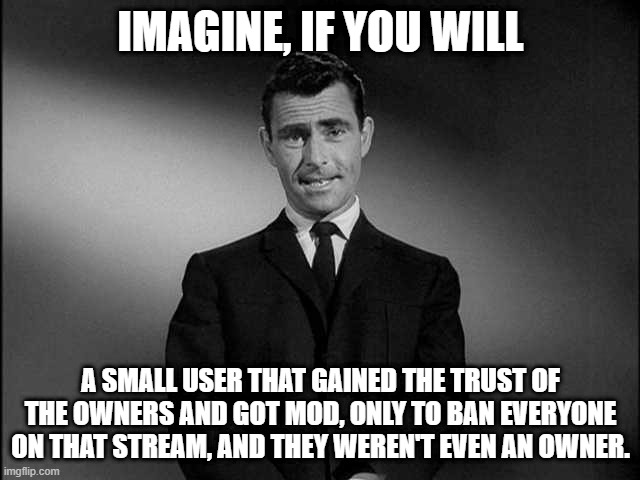 rod serling twilight zone | IMAGINE, IF YOU WILL; A SMALL USER THAT GAINED THE TRUST OF THE OWNERS AND GOT MOD, ONLY TO BAN EVERYONE ON THAT STREAM, AND THEY WEREN'T EVEN AN OWNER. | image tagged in rod serling twilight zone | made w/ Imgflip meme maker