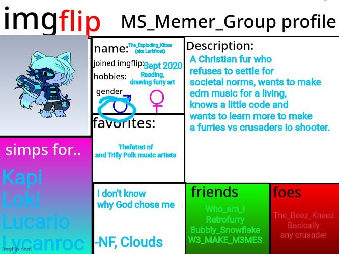 MSMG Profile | The_Exploding_Kitten (aka Larkfrost); A Christian fur who refuses to settle for societal norms, wants to make edm music for a living, knows a little code and wants to learn more to make a furries vs crusaders io shooter. Sept 2020; Reading, drawing furry art; Thefatrat nf and Trilly Polk music artists; Kapi
Loki
Lucario 
Lycanroc; I don't know why God chose me; The_Beez_Kneez
Basically any crusader; Who_am_i
Retrofurry
Bubbly_Snowflake
W3_MAKE_M3MES; -NF, Clouds | image tagged in msmg profile,larkfrost | made w/ Imgflip meme maker