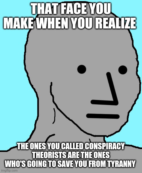 NPC Meme | THAT FACE YOU MAKE WHEN YOU REALIZE; THE ONES YOU CALLED CONSPIRACY THEORISTS ARE THE ONES WHO'S GOING TO SAVE YOU FROM TYRANNY | image tagged in memes,npc | made w/ Imgflip meme maker