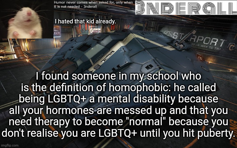 3nderall announcement temp | I hated that kid already. I found someone in my school who is the definition of homophobic: he called being LGBTQ+ a mental disability because all your hormones are messed up and that you need therapy to become "normal" because you don't realise you are LGBTQ+ until you hit puberty. | image tagged in 3nderall announcement temp | made w/ Imgflip meme maker