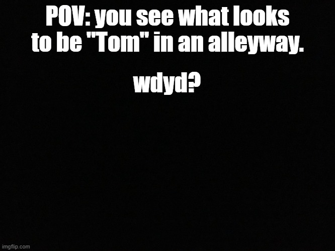 a A | POV: you see what looks to be "Tom" in an alleyway. wdyd? | image tagged in blank black | made w/ Imgflip meme maker