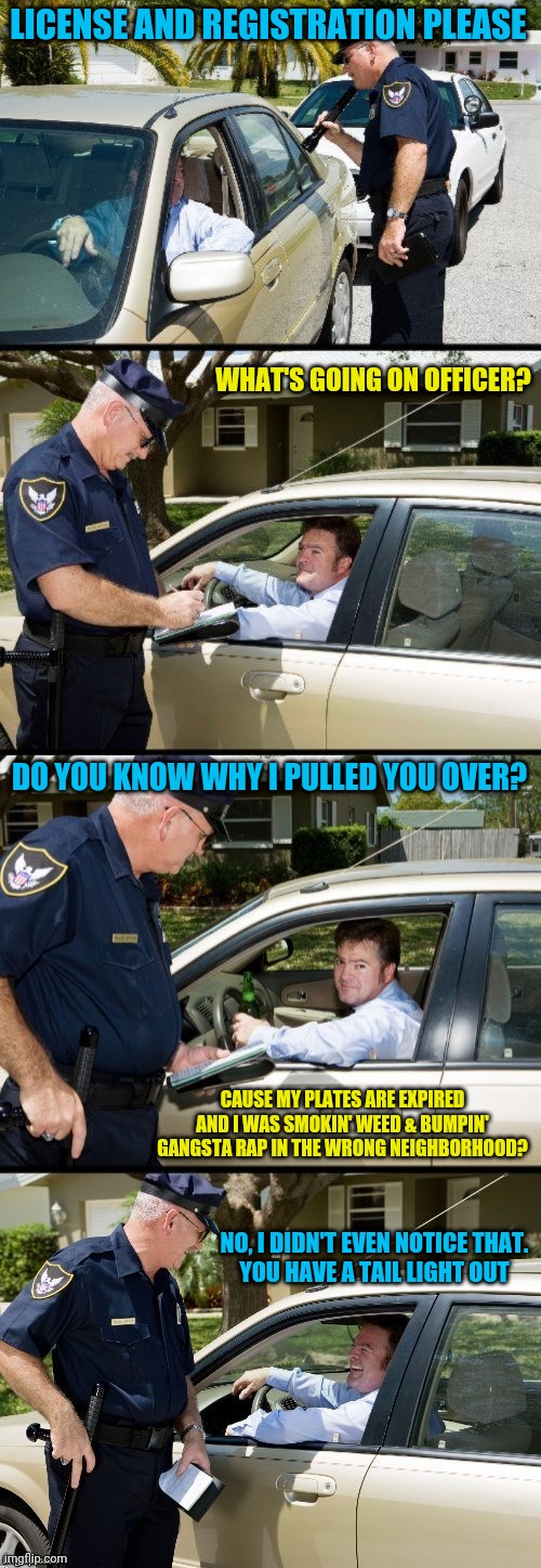 Pulled over | LICENSE AND REGISTRATION PLEASE; WHAT'S GOING ON OFFICER? DO YOU KNOW WHY I PULLED YOU OVER? CAUSE MY PLATES ARE EXPIRED AND I WAS SMOKIN' WEED & BUMPIN' GANGSTA RAP IN THE WRONG NEIGHBORHOOD? NO, I DIDN'T EVEN NOTICE THAT.
YOU HAVE A TAIL LIGHT OUT | image tagged in pulled over | made w/ Imgflip meme maker