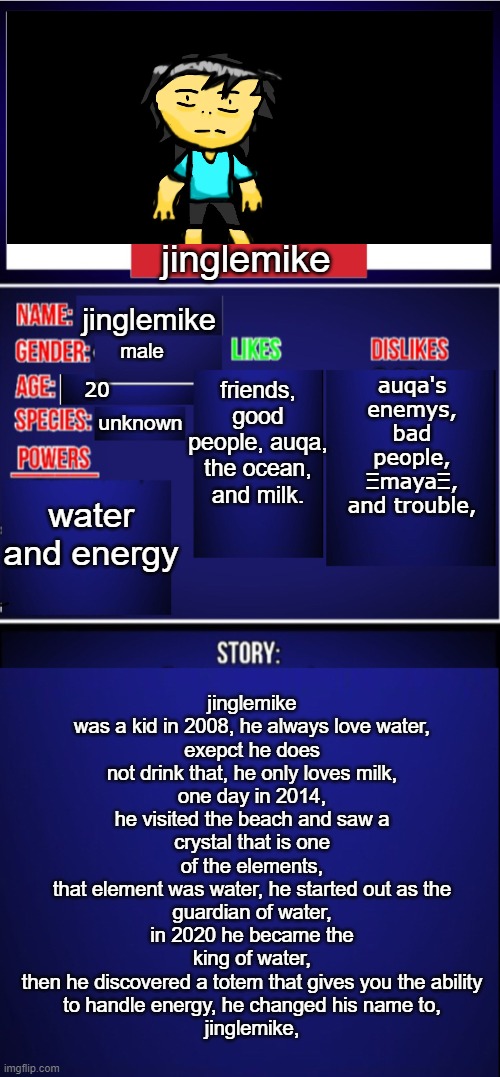 this is my hero, that i created, he is also invincible | jinglemike; jinglemike was a kid in 2008, he always love water,
exepct he does not drink that, he only loves milk,
one day in 2014, he visited the beach and saw a
crystal that is one of the elements,
that element was water, he started out as the
guardian of water, in 2020 he became the king of water,
then he discovered a totem that gives you the ability
to handle energy, he changed his name to,
jinglemike, jinglemike; friends, good people, auqa, the ocean, and milk. auqa's enemys, bad people, ΞmayaΞ, and trouble, male; 20; unknown; water and energy | image tagged in oc showcase blank | made w/ Imgflip meme maker