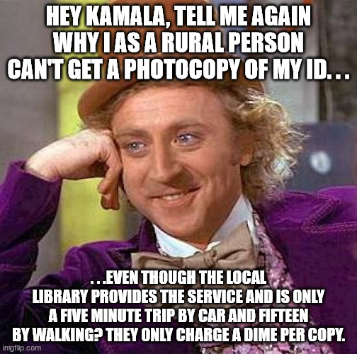 Condescending back the condescendsee. | HEY KAMALA, TELL ME AGAIN WHY I AS A RURAL PERSON CAN'T GET A PHOTOCOPY OF MY ID. . . . . .EVEN THOUGH THE LOCAL LIBRARY PROVIDES THE SERVICE AND IS ONLY A FIVE MINUTE TRIP BY CAR AND FIFTEEN BY WALKING? THEY ONLY CHARGE A DIME PER COPY. | image tagged in memes,creepy condescending wonka,kamala harris,stupid liberals,political meme | made w/ Imgflip meme maker