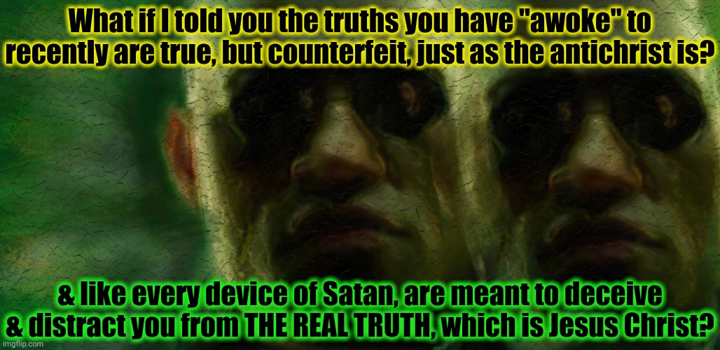 Are you really "woke"? John 14:6 (KJV) | What if I told you the truths you have "awoke" to recently are true, but counterfeit, just as the antichrist is? & like every device of Satan, are meant to deceive & distract you from THE REAL TRUTH, which is Jesus Christ? | image tagged in morpheus matrix,what if i told you,jesus christ,the scroll of truth,woke,wake up | made w/ Imgflip meme maker