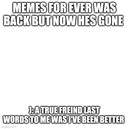 Blank Transparent Square Meme | MEMES FOR EVER WAS BACK BUT NOW HES GONE; ): A TRUE FREIND LAST WORDS TO ME WAS I'VE BEEN BETTER | image tagged in memes,blank transparent square | made w/ Imgflip meme maker