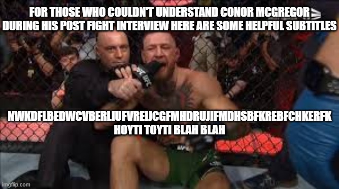 Conor Mcregor UFC 264 | FOR THOSE WHO COULDN'T UNDERSTAND CONOR MCGREGOR DURING HIS POST FIGHT INTERVIEW HERE ARE SOME HELPFUL SUBTITLES; NWKDFLBEDWCVBERLIUFVREIJCGFMHDRUJIFMDHSBFKREBFCHKERFK


HOYTI TOYTI BLAH BLAH | image tagged in conor mcregor,ufc,ufc 264 | made w/ Imgflip meme maker