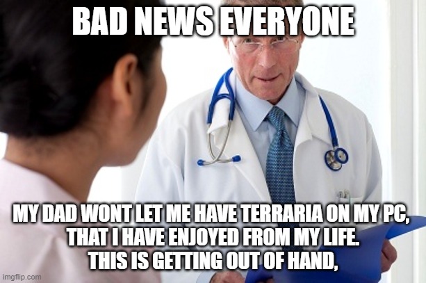 i wish that i can have it, but i cant my dad said no, | BAD NEWS EVERYONE; MY DAD WONT LET ME HAVE TERRARIA ON MY PC, 
THAT I HAVE ENJOYED FROM MY LIFE.
THIS IS GETTING OUT OF HAND, | image tagged in bad news doctor | made w/ Imgflip meme maker