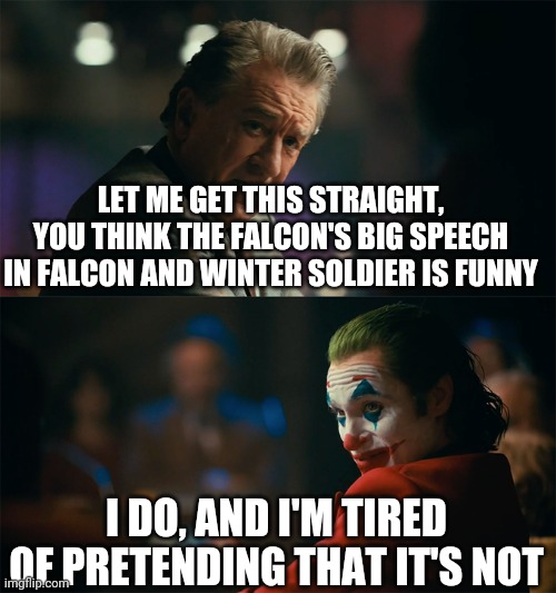 Falcon and Winter Soldier speech | LET ME GET THIS STRAIGHT, YOU THINK THE FALCON'S BIG SPEECH IN FALCON AND WINTER SOLDIER IS FUNNY; I DO, AND I'M TIRED OF PRETENDING THAT IT'S NOT | image tagged in i'm tired of pretending it's not | made w/ Imgflip meme maker