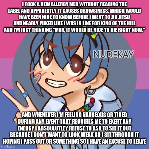 bluehonu picrew 3 | I TOOK A NEW ALLERGY MED WITHOUT READING THE LABEL AND APPARENTLY IT CAUSES DROWSINESS, WHICH WOULD HAVE BEEN NICE TO KNOW BEFORE I WENT TO JIU JITSU AND NEARLY PUKED LIKE I WAS IN LINE FOR KING OF THE HILL AND I'M JUST THINKING "MAN, IT WOULD BE NICE TO DIE RIGHT NOW."; AND WHENEVER I'M FEELING NAUSEOUS OR TIRED DURING ANY EVENT THAT REQUIRES ME TO EXERT ANY ENERGY I ABSOULUTLEY REFUSE TO ASK TO SIT IT OUT BECAUSE I DON'T WANT TO LOOK WEAK SO I SIT THROUGH IT HOPING I PASS OUT OR SOMETHING SO I HAVE AN EXCUSE TO LEAVE | image tagged in bluehonu picrew 3 | made w/ Imgflip meme maker