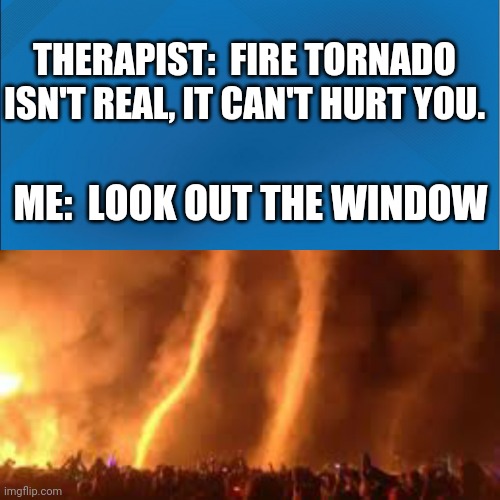 Fire tornado | THERAPIST:  FIRE TORNADO ISN'T REAL, IT CAN'T HURT YOU. ME:  LOOK OUT THE WINDOW | image tagged in fire tornado | made w/ Imgflip meme maker