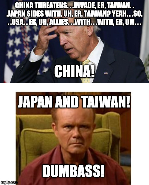 Very little in this world makes me nervous. . .this possibility does. | CHINA THREATENS. . .INVADE, ER, TAIWAN. . .JAPAN SIDES WITH, UH, ER, TAIWAN? YEAH. . .SO. . .USA. . ER, UH, ALLIES. . .WITH. . .WITH, ER, UM. . . CHINA! JAPAN AND TAIWAN! DUMBASS! | image tagged in red foreman,red forman dumbass,joe biden,stupid people,stupid liberals | made w/ Imgflip meme maker