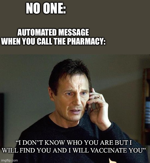 “For COVID-19 Vaccine press 3” | NO ONE:; AUTOMATED MESSAGE WHEN YOU CALL THE PHARMACY:; “I DON’T KNOW WHO YOU ARE BUT I WILL FIND YOU AND I WILL VACCINATE YOU” | image tagged in memes,liam neeson taken 2 | made w/ Imgflip meme maker