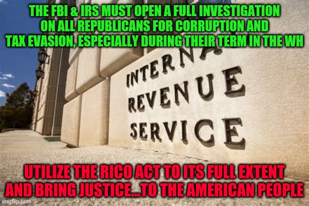 IRS | THE FBI & IRS MUST OPEN A FULL INVESTIGATION ON ALL REPUBLICANS FOR CORRUPTION AND TAX EVASION, ESPECIALLY DURING THEIR TERM IN THE WH; UTILIZE THE RICO ACT TO ITS FULL EXTENT AND BRING JUSTICE...TO THE AMERICAN PEOPLE | image tagged in irs | made w/ Imgflip meme maker