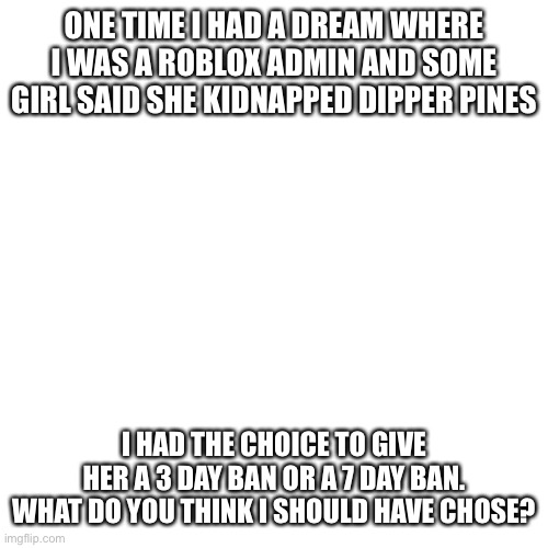 I need an opinion | ONE TIME I HAD A DREAM WHERE I WAS A ROBLOX ADMIN AND SOME GIRL SAID SHE KIDNAPPED DIPPER PINES; I HAD THE CHOICE TO GIVE HER A 3 DAY BAN OR A 7 DAY BAN. WHAT DO YOU THINK I SHOULD HAVE CHOSE? | image tagged in memes,blank transparent square | made w/ Imgflip meme maker