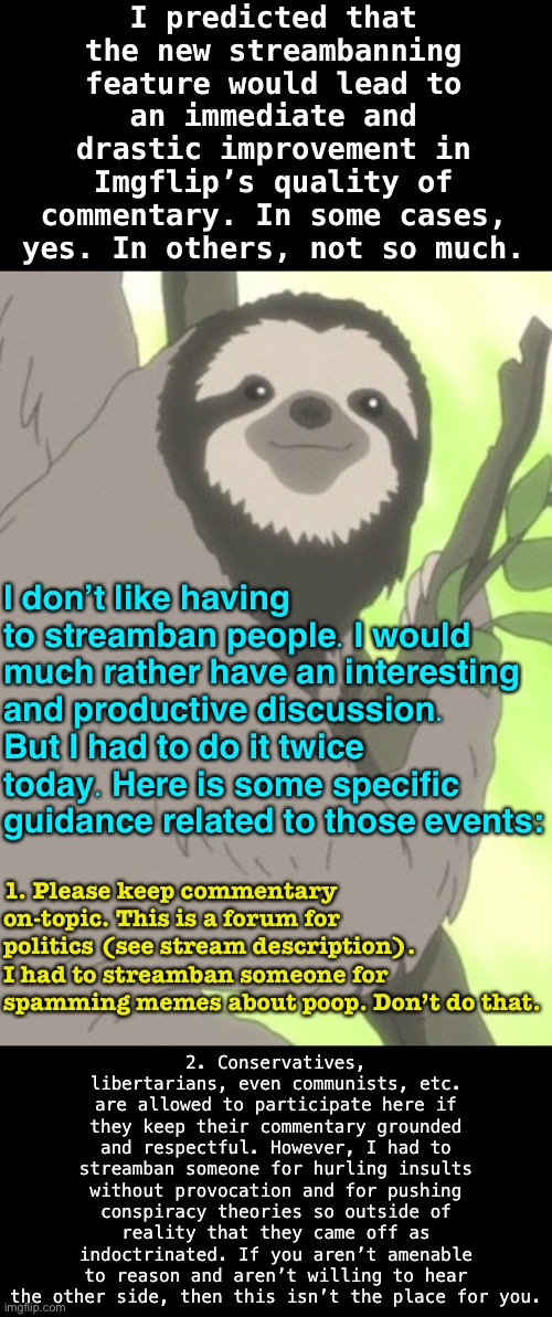 Mod note for PoliticsTOO. | I predicted that the new streambanning feature would lead to an immediate and drastic improvement in Imgflip’s quality of commentary. In some cases, yes. In others, not so much. I don’t like having to streamban people. I would much rather have an interesting and productive discussion. But I had to do it twice today. Here is some specific guidance related to those events:; 2. Conservatives, libertarians, even communists, etc. are allowed to participate here if they keep their commentary grounded and respectful. However, I had to streamban someone for hurling insults without provocation and for pushing conspiracy theories so outside of reality that they came off as indoctrinated. If you aren’t amenable to reason and aren’t willing to hear the other side, then this isn’t the place for you. 1. Please keep commentary on-topic. This is a forum for politics (see stream description). I had to streamban someone for spamming memes about poop. Don’t do that. | image tagged in anime sloth wise | made w/ Imgflip meme maker