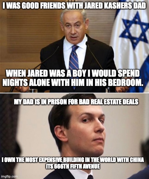 I WAS GOOD FRIENDS WITH JARED KASHERS DAD WHEN JARED WAS A BOY I WOULD SPEND NIGHTS ALONE WITH HIM IN HIS BEDROOM. MY DAD IS IN PRISON FOR B | image tagged in benjamin netanyahu,jared kushner | made w/ Imgflip meme maker