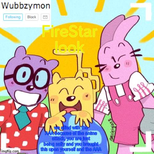 Wubbzymon out | FireStar look; we allied with the AAA because of the anime attack, you are just being salty and you brought this upon yourself and the AAA | image tagged in wubbzymon's wubbtastic template,wubbzymon | made w/ Imgflip meme maker