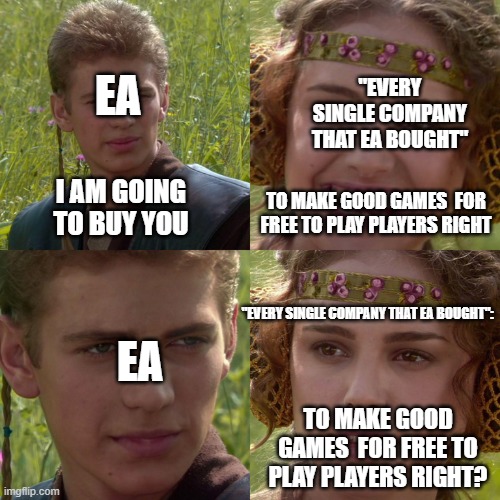 this is the reason why i hate ea | EA; "EVERY SINGLE COMPANY THAT EA BOUGHT"; I AM GOING TO BUY YOU; TO MAKE GOOD GAMES  FOR FREE TO PLAY PLAYERS RIGHT; "EVERY SINGLE COMPANY THAT EA BOUGHT":; EA; TO MAKE GOOD GAMES  FOR FREE TO PLAY PLAYERS RIGHT? | image tagged in anakin padme 4 panel | made w/ Imgflip meme maker