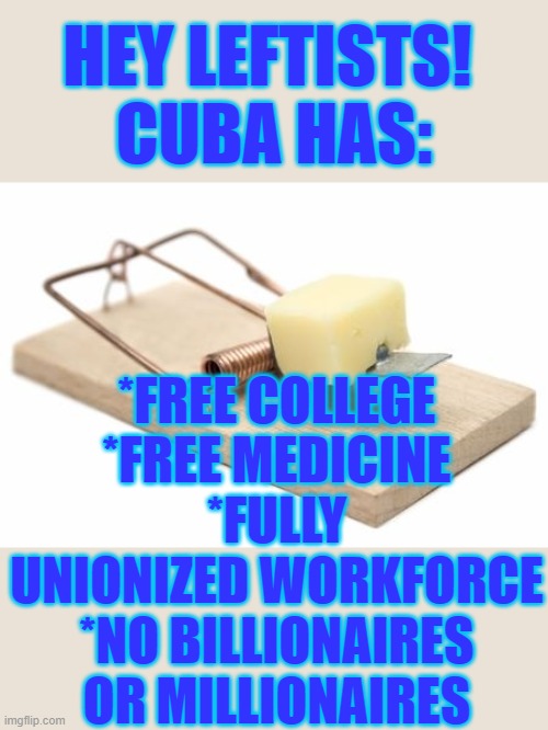 Cuba has all that the left wants |  HEY LEFTISTS! 
CUBA HAS:; *FREE COLLEGE
*FREE MEDICINE
*FULLY UNIONIZED WORKFORCE
*NO BILLIONAIRES OR MILLIONAIRES | image tagged in cuba,leftists,free stuff | made w/ Imgflip meme maker