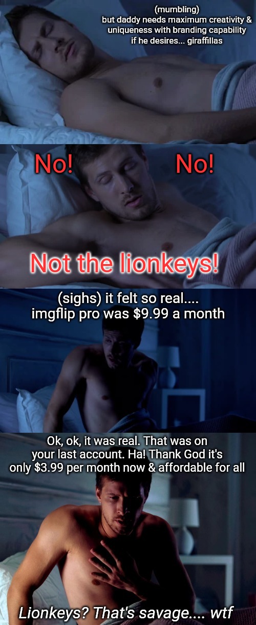 Couldn't fall asleep fast.... so this happened(the meme) & yes (the subscription) | (mumbling)
but daddy needs maximum creativity & uniqueness with branding capability if he desires... giraffillas; No!                No! Not the lionkeys! (sighs) it felt so real.... imgflip pro was $9.99 a month; Ok, ok, it was real. That was on your last account. Ha! Thank God it's only $3.99 per month now & affordable for all; Lionkeys? That's savage.... wtf | image tagged in bad dream,imgflip pro,nightmare,good night,new template,viral meme | made w/ Imgflip meme maker