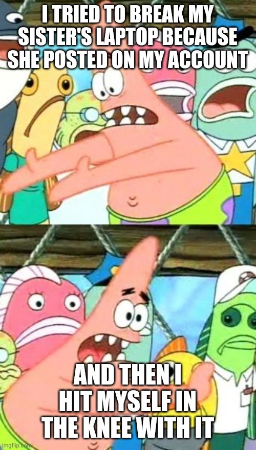 I just failed big time | I TRIED TO BREAK MY SISTER'S LAPTOP BECAUSE SHE POSTED ON MY ACCOUNT; AND THEN I HIT MYSELF IN THE KNEE WITH IT | image tagged in memes,put it somewhere else patrick | made w/ Imgflip meme maker