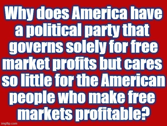 Why the GOP | Why does America have
a political party that 
governs solely for free
market profits but cares 
so little for the American
people who make free 
markets profitable? | image tagged in never trump,trump unfit unqualified dangerous,trump to gop,gop hypocrite,gop,independent | made w/ Imgflip meme maker