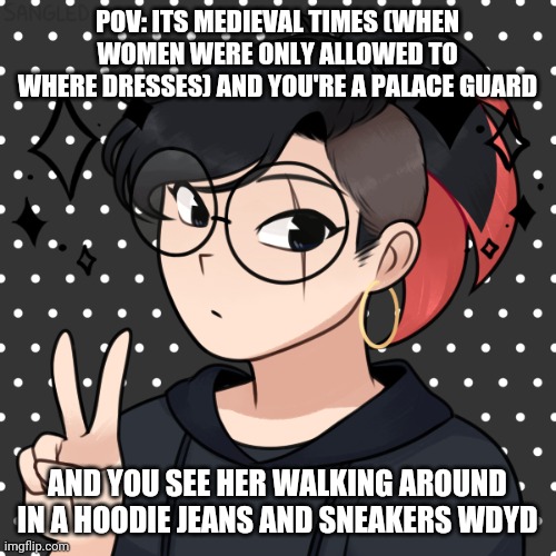 Pov | POV: ITS MEDIEVAL TIMES (WHEN WOMEN WERE ONLY ALLOWED TO WHERE DRESSES) AND YOU'RE A PALACE GUARD; AND YOU SEE HER WALKING AROUND IN A HOODIE JEANS AND SNEAKERS WDYD | image tagged in pov | made w/ Imgflip meme maker