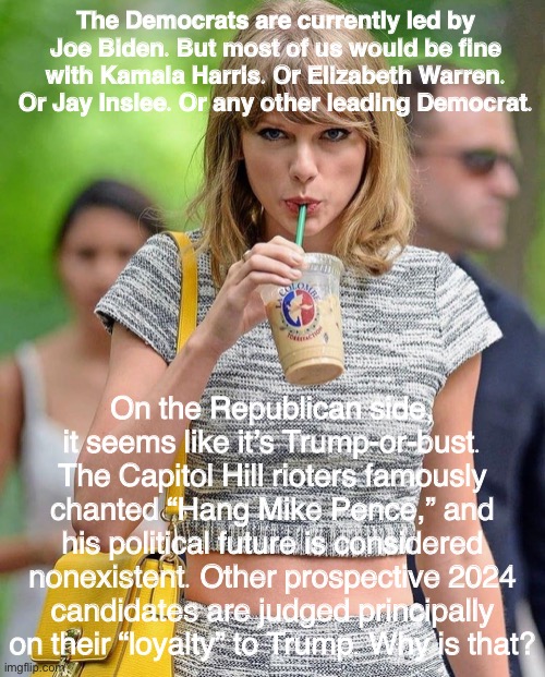 Taylor Swift sips her iced coffee intently as she asks this question | The Democrats are currently led by Joe Biden. But most of us would be fine with Kamala Harris. Or Elizabeth Warren. Or Jay Inslee. Or any other leading Democrat. On the Republican side, it seems like it’s Trump-or-bust. The Capitol Hill rioters famously chanted “Hang Mike Pence,” and his political future is considered nonexistent. Other prospective 2024 candidates are judged principally on their “loyalty” to Trump. Why is that? | image tagged in taylor swift iced coffee,republican party,republicans,democrats,democratic party,taylor swift | made w/ Imgflip meme maker