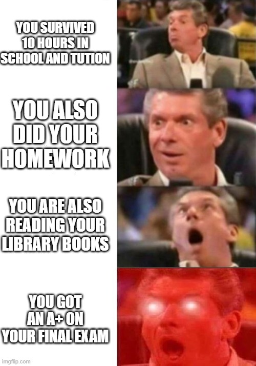 Mr. McMahon reaction | YOU SURVIVED 10 HOURS IN SCHOOL AND TUTION; YOU ALSO DID YOUR HOMEWORK; YOU ARE ALSO READING YOUR LIBRARY BOOKS; YOU GOT AN A+ ON YOUR FINAL EXAM | image tagged in mr mcmahon reaction | made w/ Imgflip meme maker
