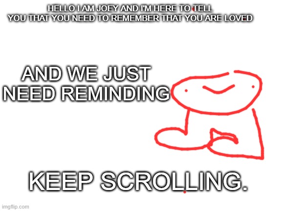 Joey is here for you :] | HELLO I AM JOEY AND I'M HERE TO TELL YOU THAT YOU NEED TO REMEMBER THAT YOU ARE LOVED; AND WE JUST NEED REMINDING; KEEP SCROLLING. | image tagged in joe,wholesome,hug,doodle | made w/ Imgflip meme maker