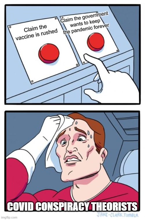 And then ya'll say it's some experiment and that we're all doomed for having taken the shot | Claim the government wants to keep the pandemic forever; Claim the vaccine is rushed; COVID CONSPIRACY THEORISTS | image tagged in memes,two buttons,vaccines | made w/ Imgflip meme maker