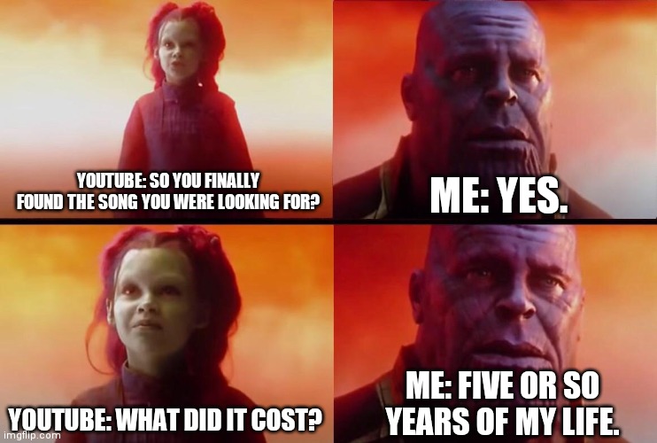 This was before Shazam BTW. | ME: YES. YOUTUBE: SO YOU FINALLY FOUND THE SONG YOU WERE LOOKING FOR? ME: FIVE OR SO YEARS OF MY LIFE. YOUTUBE: WHAT DID IT COST? | image tagged in what did it cost | made w/ Imgflip meme maker