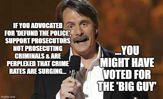 Jeff Foxworthy you might be a redneck | ...YOU MIGHT HAVE VOTED FOR THE 'BIG GUY'; IF YOU ADVOCATED
FOR 'DEFUND THE POLICE',
SUPPORT PROSECUTORS
NOT PROSECUTING
CRIMINALS & ARE
PERPLEXED THAT CRIME
RATES ARE SURGING... | image tagged in jeff foxworthy you might be a redneck | made w/ Imgflip meme maker