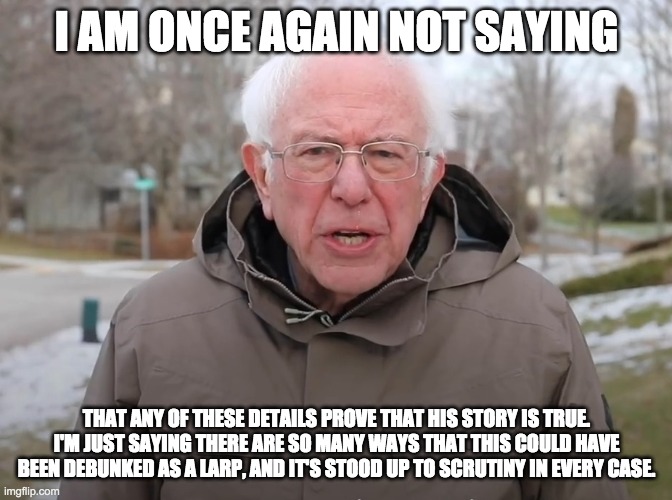 Bernie Sanders Once Again Asking | I AM ONCE AGAIN NOT SAYING; THAT ANY OF THESE DETAILS PROVE THAT HIS STORY IS TRUE. I'M JUST SAYING THERE ARE SO MANY WAYS THAT THIS COULD HAVE BEEN DEBUNKED AS A LARP, AND IT'S STOOD UP TO SCRUTINY IN EVERY CASE. | image tagged in bernie sanders once again asking | made w/ Imgflip meme maker