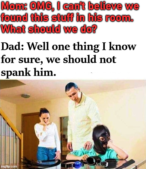 So dark but so funny. | Mom: OMG, I can't believe we 
found this stuff in his room. 
What should we do? Dad: Well one thing I know 
for sure, we should not 
spank him. | image tagged in dark humor | made w/ Imgflip meme maker