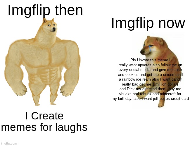 Buff Doge vs. Cheems Meme | Imgflip then; Imgflip now; Pls Upvote this meme I really want upvotes also follow me on every social media and give me cake and cookies and get me a unicorn and a rainbow ice ream also I want candy really bad get me 1 million dollars and F*ck my girlfreind then   buy me vbucks and robuck and minecraft for my birthday. also I want jeff bezos credit card; I Create memes for laughs | image tagged in memes,buff doge vs cheems | made w/ Imgflip meme maker