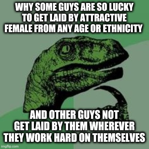 This is very true | WHY SOME GUYS ARE SO LUCKY TO GET LAID BY ATTRACTIVE FEMALE FROM ANY AGE OR ETHNICITY; AND OTHER GUYS NOT GET LAID BY THEM WHEREVER THEY WORK HARD ON THEMSELVES | image tagged in time raptor,meme | made w/ Imgflip meme maker