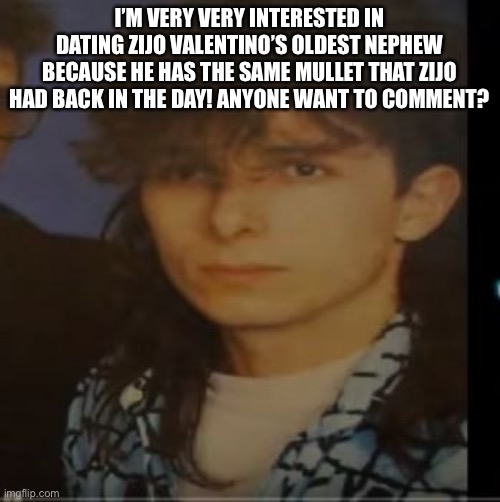 Zijo Valentino | I’M VERY VERY INTERESTED IN DATING ZIJO VALENTINO’S OLDEST NEPHEW BECAUSE HE HAS THE SAME MULLET THAT ZIJO HAD BACK IN THE DAY! ANYONE WANT TO COMMENT? | image tagged in famous,love,romance,music,bosnia,hot guy | made w/ Imgflip meme maker