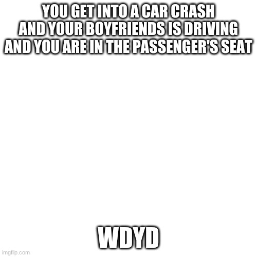 Blank Transparent Square Meme | YOU GET INTO A CAR CRASH AND YOUR BOYFRIENDS IS DRIVING AND YOU ARE IN THE PASSENGER'S SEAT; WDYD | image tagged in memes,blank transparent square | made w/ Imgflip meme maker