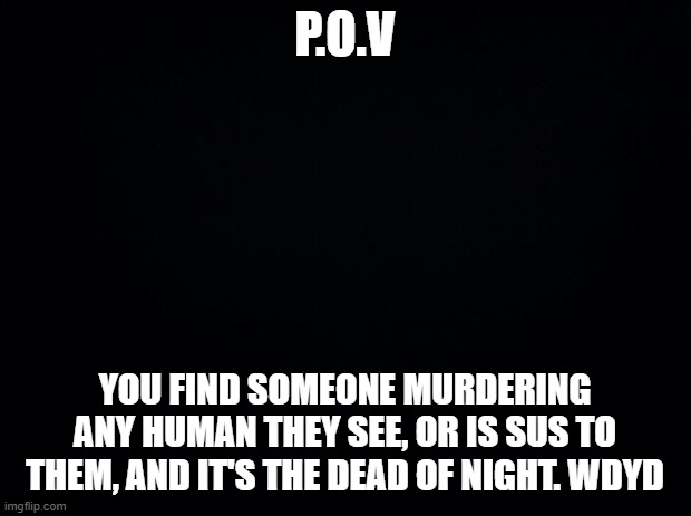 You can't kill them. that's the only rule besides no humans aloud in this RP | P.O.V; YOU FIND SOMEONE MURDERING ANY HUMAN THEY SEE, OR IS SUS TO THEM, AND IT'S THE DEAD OF NIGHT. WDYD | image tagged in black background,roleplaying,roleplay,murder | made w/ Imgflip meme maker