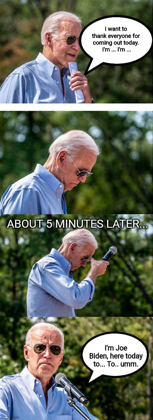 Joe Biden is here to talk about something | I want to thank everyone for coming out today.  I'm ... I'm ... ABOUT 5 MINUTES LATER... I'm Joe Biden, here today to... To.. umm. | image tagged in creepy joe biden,sad joe biden,politics | made w/ Imgflip meme maker