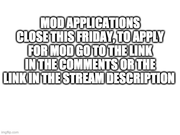 Blank White Template | MOD APPLICATIONS CLOSE THIS FRIDAY, TO APPLY FOR MOD GO TO THE LINK IN THE COMMENTS OR THE LINK IN THE STREAM DESCRIPTION | image tagged in blank white template | made w/ Imgflip meme maker