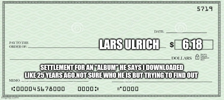 I need that money | LARS ULRICH           6.18; SETTLEMENT FOR AN "ALBUM" HE SAYS I DOWNLOADED LIKE 25 YEARS AGO.NOT SURE WHO HE IS BUT TRYING TO FIND OUT | image tagged in metallica,funny,omg,haha | made w/ Imgflip meme maker